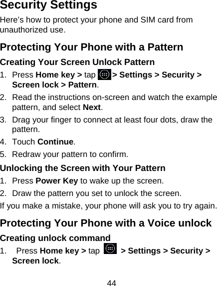 44 Security Settings Here&rsquo;s how to protect your phone and SIM card from unauthorized use.   Protecting Your Phone with a Pattern Creating Your Screen Unlock Pattern 1. Press Home key > tap     > Settings > Security > Screen lock > Pattern. 2.  Read the instructions on-screen and watch the example pattern, and select Next. 3.  Drag your finger to connect at least four dots, draw the pattern. 4. Touch Continue. 5.  Redraw your pattern to confirm. Unlocking the Screen with Your Pattern 1. Press Power Key to wake up the screen. 2.  Draw the pattern you set to unlock the screen. If you make a mistake, your phone will ask you to try again. Protecting Your Phone with a Voice unlock Creating unlock command 1.  Press Home key > tap   > Settings > Security > Screen lock. 