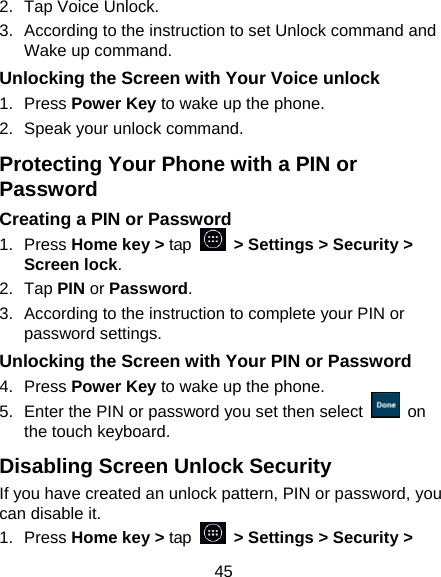 45 2.  Tap Voice Unlock. 3.  According to the instruction to set Unlock command and Wake up command. Unlocking the Screen with Your Voice unlock 1. Press Power Key to wake up the phone. 2.  Speak your unlock command. Protecting Your Phone with a PIN or Password Creating a PIN or Password 1. Press Home key > tap   > Settings > Security > Screen lock. 2. Tap PIN or Password.  3.  According to the instruction to complete your PIN or password settings. Unlocking the Screen with Your PIN or Password 4. Press Power Key to wake up the phone. 5.  Enter the PIN or password you set then select   on the touch keyboard. Disabling Screen Unlock Security If you have created an unlock pattern, PIN or password, you can disable it. 1. Press Home key > tap   > Settings > Security > 