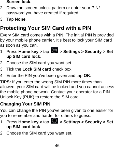 46 Screen lock. 2.  Draw the screen unlock pattern or enter your PIN/ password you have created if required. 3. Tap None. Protecting Your SIM Card with a PIN Every SIM card comes with a PIN. The initial PIN is provided by your mobile phone carrier. It&rsquo;s best to lock your SIM card as soon as you can. 1. Press Home key > tap    > Settings > Security > Set up SIM card lock. 2.  Choose the SIM card you want set. 3. Tick the Lock SIM card check box. 4.  Enter the PIN you&rsquo;ve been given and tap OK. TIPS: If you enter the wrong SIM PIN more times than allowed, your SIM card will be locked and you cannot access the mobile phone network. Contact your operator for a PIN Unlock Key (PUK) to restore the SIM card. Changing Your SIM PIN You can change the PIN you&rsquo;ve been given to one easier for you to remember and harder for others to guess. 1. Press Home key > tap   > Settings > Security > Set up SIM card lock. 2.  Choose the SIM card you want set. 