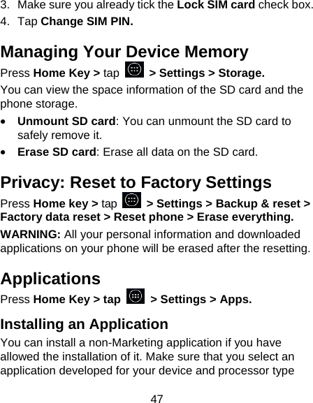 47 3.  Make sure you already tick the Lock SIM card check box. 4. Tap Change SIM PIN. Managing Your Device Memory Press Home Key > tap   > Settings > Storage. You can view the space information of the SD card and the phone storage.   &bull; Unmount SD card: You can unmount the SD card to safely remove it. &bull; Erase SD card: Erase all data on the SD card. Privacy: Reset to Factory Settings Press Home key > tap    > Settings > Backup &amp; reset > Factory data reset > Reset phone > Erase everything. WARNING: All your personal information and downloaded applications on your phone will be erased after the resetting. Applications Press Home Key > tap    > Settings > Apps. Installing an Application You can install a non-Marketing application if you have allowed the installation of it. Make sure that you select an application developed for your device and processor type 