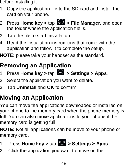 48 before installing it. 1.  Copy the application file to the SD card and install the card on your phone. 2. Press Home key > tap   > File Manager, and open the folder where the application file is. 3.  Tap the file to start installation. 4.  Read the installation instructions that come with the application and follow it to complete the setup. NOTE: please take your handset as the standard. Removing an Application 1. Press Home key > tap    > Settings > Apps. 2.  Select the application you want to delete. 3. Tap Uninstall and OK to confirm. Moving an Application You can move the applications downloaded or installed on your phone to the memory card when the phone memory is full. You can also move applications to your phone if the memory card is getting full. NOTE: Not all applications can be move to your phone or memory card. 1. Press Home key > tap    > Settings > Apps. 2.  Click the application you want to move on the 