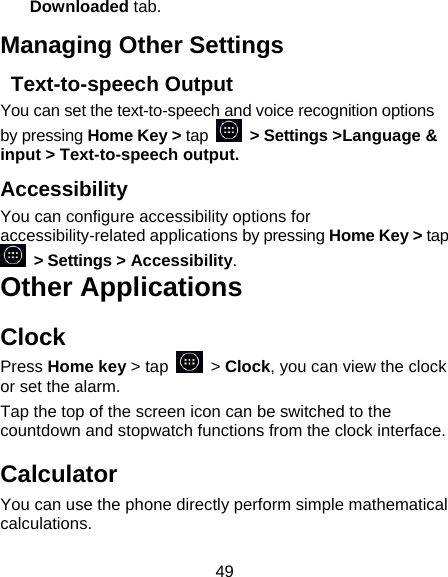49 Downloaded tab. Managing Other Settings  Text-to-speech Output You can set the text-to-speech and voice recognition options by pressing Home Key > tap   > Settings >Language &amp; input > Text-to-speech output.  Accessibility You can configure accessibility options for accessibility-related applications by pressing Home Key > tap  > Settings > Accessibility. Other Applications Clock Press Home key > tap   > Clock, you can view the clock or set the alarm. Tap the top of the screen icon can be switched to the countdown and stopwatch functions from the clock interface. Calculator You can use the phone directly perform simple mathematical calculations. 