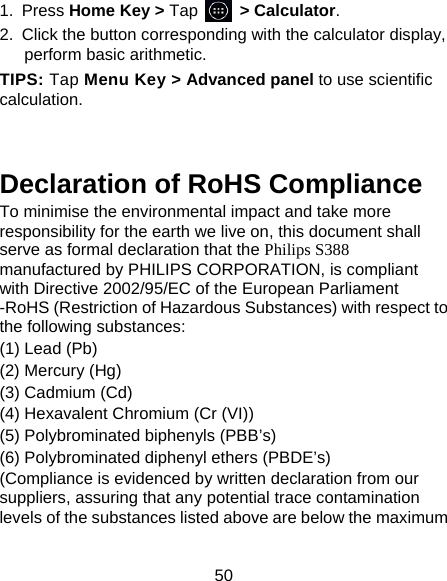 50 1. Press Home Key > Tap     > Calculator. 2.  Click the button corresponding with the calculator display, perform basic arithmetic. TIPS: Tap Menu Key > Advanced panel to use scientific calculation.   Declaration of RoHS Compliance   To minimise the environmental impact and take more responsibility for the earth we live on, this document shall serve as formal declaration that the Philips S388  manufactured by PHILIPS CORPORATION, is compliant with Directive 2002/95/EC of the European Parliament -RoHS (Restriction of Hazardous Substances) with respect to the following substances:   (1) Lead (Pb)   (2) Mercury (Hg)   (3) Cadmium (Cd)   (4) Hexavalent Chromium (Cr (VI))   (5) Polybrominated biphenyls (PBB&rsquo;s)   (6) Polybrominated diphenyl ethers (PBDE&rsquo;s)   (Compliance is evidenced by written declaration from our suppliers, assuring that any potential trace contamination levels of the substances listed above are below the maximum 