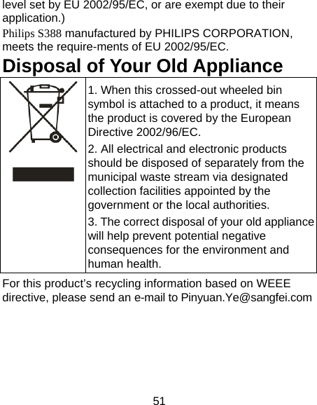 51 level set by EU 2002/95/EC, or are exempt due to their application.)  Philips S388 manufactured by PHILIPS CORPORATION, meets the require-ments of EU 2002/95/EC. Disposal of Your Old Appliance 1. When this crossed-out wheeled bin symbol is attached to a product, it means the product is covered by the European Directive 2002/96/EC. 2. All electrical and electronic products should be disposed of separately from the municipal waste stream via designated collection facilities appointed by the government or the local authorities. 3. The correct disposal of your old appliance will help prevent potential negative consequences for the environment and human health. For this product&rsquo;s recycling information based on WEEE directive, please send an e-mail to Pinyuan.Ye@sangfei.com    