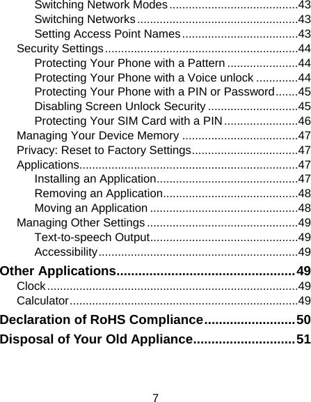 7 Switching Network Modes ........................................ 43 Switching Networks .................................................. 43 Setting Access Point Names .................................... 43 Security Settings ............................................................ 44 Protecting Your Phone with a Pattern ...................... 44 Protecting Your Phone with a Voice unlock ............. 44 Protecting Your Phone with a PIN or Password ....... 45 Disabling Screen Unlock Security ............................ 45 Protecting Your SIM Card with a PIN ....................... 46 Managing Your Device Memory .................................... 47 Privacy: Reset to Factory Settings ................................. 47 Applications.................................................................... 47 Installing an Application ............................................ 47 Removing an Application .......................................... 48 Moving an Application .............................................. 48 Managing Other Settings ............................................... 49 Text-to-speech Output .............................................. 49 Accessibility .............................................................. 49 Other Applications ................................................. 49 Clock .............................................................................. 49 Calculator ....................................................................... 49 Declaration of RoHS Compliance ......................... 50 Disposal of Your Old Appliance ............................ 51 