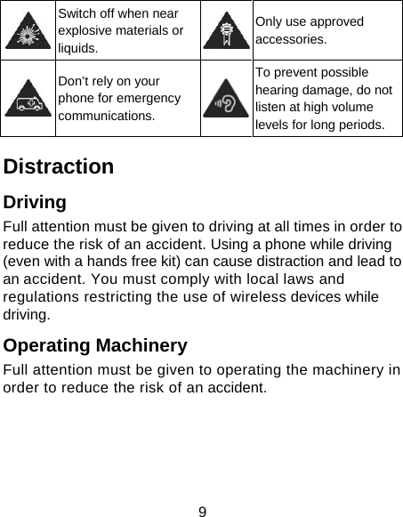 9  Switch off when near explosive materials or liquids. Only use approved accessories.  Don&rsquo;t rely on your phone for emergency communications. To prevent possible hearing damage, do not listen at high volume levels for long periods. Distraction Driving Full attention must be given to driving at all times in order to reduce the risk of an accident. Using a phone while driving (even with a hands free kit) can cause distraction and lead to an accident. You must comply with local laws and regulations restricting the use of wireless devices while driving. Operating Machinery Full attention must be given to operating the machinery in order to reduce the risk of an accident. 