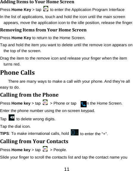 Adding Items to Your Home Screen Press Home Key > tap   to enter the Application Program Interface In the list of applications, touch and hold the icon until the main screen appears, move the application icon to the idle position, release the finger.   Removing Items from Your Home Screen Press Home Key to return to the Home Screen. Tap and hold the item you want to delete until the remove icon appears on the top of the screen. Drag the item to the remove icon and release your finger when the item turns red. Phone Calls There are many ways to make a call with your phone. And they&rsquo;re all easy to do. Calling from the Phone Press Home key > tap   > Phone or tap        on the Home Screen. Enter the phone number using the on-screen keypad. Tap   to delete wrong digits. Tap the dial icon. TIPS: To make international calls, hold   to enter the &ldquo;+&rdquo;. Calling from Your Contacts Press Home key > tap   > People. Slide your finger to scroll the contacts list and tap the contact name you 11 