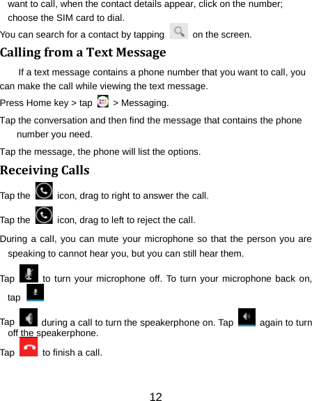 want to call, when the contact details appear, click on the number; choose the SIM card to dial. You can search for a contact by tapping   on the screen. Calling from a Text Message If a text message contains a phone number that you want to call, you can make the call while viewing the text message. Press Home key > tap   > Messaging. Tap the conversation and then find the message that contains the phone number you need. Tap the message, the phone will list the options. Receiving Calls Tap the    icon, drag to right to answer the call. Tap the   icon, drag to left to reject the call. During a call, you can mute your microphone so that the person you are speaking to cannot hear you, but you can still hear them. Tap   to turn your microphone off. To turn your microphone back on, tap  Tap   during a call to turn the speakerphone on. Tap   again to turn off the speakerphone.   Tap    to finish a call.   12 
