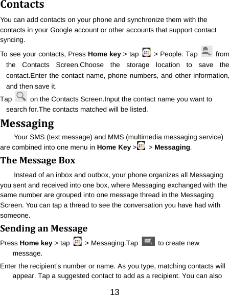 Contacts You can add contacts on your phone and synchronize them with the contacts in your Google account or other accounts that support contact syncing. To see your contacts, Press Home key > tap   > People. Tap    from the Contacts Screen.Choose the storage location to save the contact.Enter the contact name, phone numbers, and other information, and then save it.   Tap    on the Contacts Screen.Input the contact name you want to search for.The contacts matched will be listed. Messaging Your SMS (text message) and MMS (multimedia messaging service) are combined into one menu in Home Key >  > Messaging. The Message Box Instead of an inbox and outbox, your phone organizes all Messaging you sent and received into one box, where Messaging exchanged with the same number are grouped into one message thread in the Messaging Screen. You can tap a thread to see the conversation you have had with someone. Sending an Message Press Home key > tap   > Messaging.Tap   to create new message. Enter the recipient&rsquo;s number or name. As you type, matching contacts will appear. Tap a suggested contact to add as a recipient. You can also 13 
