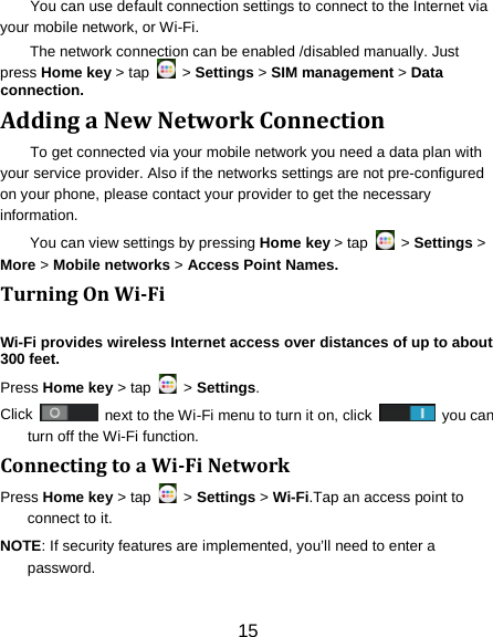 You can use default connection settings to connect to the Internet via your mobile network, or Wi-Fi. The network connection can be enabled /disabled manually. Just press Home key > tap   > Settings > SIM management > Data connection.   Adding a New Network Connection To get connected via your mobile network you need a data plan with your service provider. Also if the networks settings are not pre-configured on your phone, please contact your provider to get the necessary information.   You can view settings by pressing Home key > tap   > Settings > More > Mobile networks > Access Point Names. Turning On Wi-Fi   Wi-Fi provides wireless Internet access over distances of up to about 300 feet. Press Home key > tap   > Settings. Click   next to the Wi-Fi menu to turn it on, click    you can turn off the Wi-Fi function. Connecting to a Wi-Fi Network Press Home key > tap   > Settings > Wi-Fi.Tap an access point to connect to it. NOTE: If security features are implemented, you&rsquo;ll need to enter a password. 15 