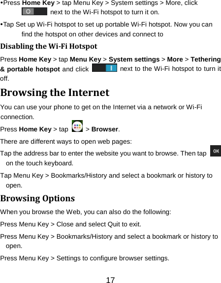Press Home Key > tap Menu Key > System settings > More, click  next to the Wi-Fi hotspot to turn it on. Tap Set up Wi-Fi hotspot to set up portable Wi-Fi hotspot. Now you can find the hotspot on other devices and connect to Disabling the Wi-Fi Hotspot Press Home Key > tap Menu Key > System settings > More > Tethering &amp; portable hotspot and click   next to the Wi-Fi hotspot to turn it off. Browsing the Internet You can use your phone to get on the Internet via a network or Wi-Fi connection.   Press Home Key > tap   > Browser. There are different ways to open web pages: Tap the address bar to enter the website you want to browse. Then tap   on the touch keyboard. Tap Menu Key > Bookmarks/History and select a bookmark or history to open. Browsing Options When you browse the Web, you can also do the following: Press Menu Key > Close and select Quit to exit. Press Menu Key > Bookmarks/History and select a bookmark or history to open. Press Menu Key > Settings to configure browser settings. 17 