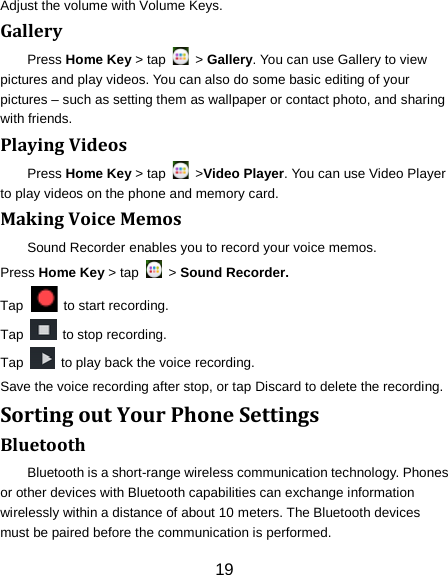 Adjust the volume with Volume Keys. Gallery Press Home Key > tap   > Gallery. You can use Gallery to view pictures and play videos. You can also do some basic editing of your pictures &ndash; such as setting them as wallpaper or contact photo, and sharing with friends. Playing Videos Press Home Key > tap    >Video Player. You can use Video Player to play videos on the phone and memory card. Making Voice Memos Sound Recorder enables you to record your voice memos.   Press Home Key > tap   > Sound Recorder. Tap    to start recording. Tap   to stop recording. Tap   to play back the voice recording. Save the voice recording after stop, or tap Discard to delete the recording. Sorting out Your Phone Settings Bluetooth Bluetooth is a short-range wireless communication technology. Phones or other devices with Bluetooth capabilities can exchange information wirelessly within a distance of about 10 meters. The Bluetooth devices must be paired before the communication is performed. 19 