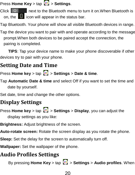 Press Home Key > tap   > Settings. Click   next to the Bluetooth menu to turn it on.When Bluetooth is on, the   icon will appear in the status bar. Tap Bluetooth. Your phone will show all visible Bluetooth devices in range. Tap the device you want to pair with and operate according to the message prompt.When both devices to be paired accept the connection, the pairing is completed. TIPS: Tap your device name to make your phone discoverable if other devices try to pair with your phone. Setting Date and Time Press Home key > tap   > Settings > Date &amp; time. Tap Automatic Date &amp; time and select Off if you want to set the time and date by yourself. Set date, time and change the other options. Display Settings Press Home key > tap   > Settings > Display, you can adjust the display settings as you like: Brightness: Adjust brightness of the screen. Auto-rotate screen: Rotate the screen display as you rotate the phone. Sleep: Set the delay for the screen to automatically turn off. Wallpaper: Set the wallpaper of the phone. Audio Profiles Settings By pressing Home Key > tap   > Settings > Audio profiles. When 20 