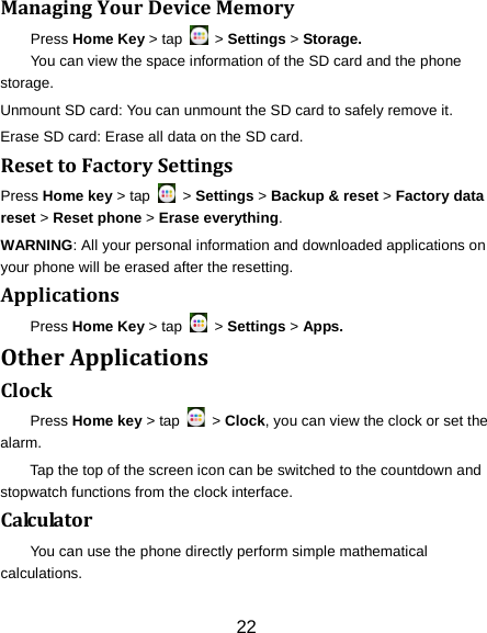 Managing Your Device Memory Press Home Key > tap   > Settings > Storage. You can view the space information of the SD card and the phone storage.   Unmount SD card: You can unmount the SD card to safely remove it. Erase SD card: Erase all data on the SD card. Reset to Factory Settings Press Home key > tap   > Settings > Backup &amp; reset > Factory data reset > Reset phone > Erase everything. WARNING: All your personal information and downloaded applications on your phone will be erased after the resetting. Applications Press Home Key > tap   > Settings > Apps. Other Applications Clock Press Home key > tap   > Clock, you can view the clock or set the alarm. Tap the top of the screen icon can be switched to the countdown and stopwatch functions from the clock interface. Calculator You can use the phone directly perform simple mathematical calculations. 22 