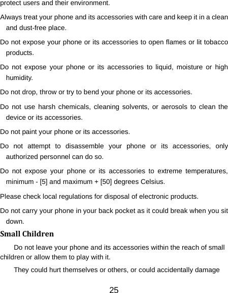 protect users and their environment. Always treat your phone and its accessories with care and keep it in a clean and dust-free place. Do not expose your phone or its accessories to open flames or lit tobacco products. Do not expose your phone or its accessories to liquid, moisture or high humidity. Do not drop, throw or try to bend your phone or its accessories. Do not use harsh chemicals, cleaning solvents, or aerosols to clean the device or its accessories. Do not paint your phone or its accessories. Do not attempt to disassemble your phone or its accessories, only authorized personnel can do so. Do not expose your phone or its accessories to extreme temperatures, minimum - [5] and maximum + [50] degrees Celsius. Please check local regulations for disposal of electronic products. Do not carry your phone in your back pocket as it could break when you sit down. Small Children Do not leave your phone and its accessories within the reach of small children or allow them to play with it. They could hurt themselves or others, or could accidentally damage 25 