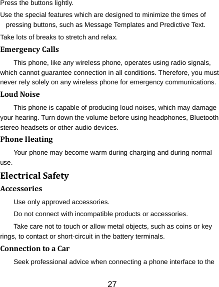 Press the buttons lightly. Use the special features which are designed to minimize the times of pressing buttons, such as Message Templates and Predictive Text. Take lots of breaks to stretch and relax. Emergency Calls This phone, like any wireless phone, operates using radio signals, which cannot guarantee connection in all conditions. Therefore, you must never rely solely on any wireless phone for emergency communications. Loud Noise This phone is capable of producing loud noises, which may damage your hearing. Turn down the volume before using headphones, Bluetooth stereo headsets or other audio devices. Phone Heating Your phone may become warm during charging and during normal use. Electrical Safety Accessories Use only approved accessories. Do not connect with incompatible products or accessories. Take care not to touch or allow metal objects, such as coins or key rings, to contact or short-circuit in the battery terminals. Connection to a Car Seek professional advice when connecting a phone interface to the 27 