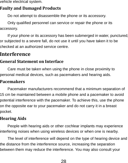 vehicle electrical system. Faulty and Damaged Products Do not attempt to disassemble the phone or its accessory. Only qualified personnel can service or repair the phone or its accessory. If your phone or its accessory has been submerged in water, punctured, or subjected to a severe fall, do not use it until you have taken it to be checked at an authorized service centre. Interference   General Statement on Interface Care must be taken when using the phone in close proximity to personal medical devices, such as pacemakers and hearing aids. Pacemakers Pacemaker manufacturers recommend that a minimum separation of 15 cm be maintained between a mobile phone and a pacemaker to avoid potential interference with the pacemaker. To achieve this, use the phone on the opposite ear to your pacemaker and do not carry it in a breast pocket. Hearing Aids People with hearing aids or other cochlear implants may experience interfering noises when using wireless devices or when one is nearby. The level of interference will depend on the type of hearing device and the distance from the interference source, increasing the separation between them may reduce the interference. You may also consult your 28 