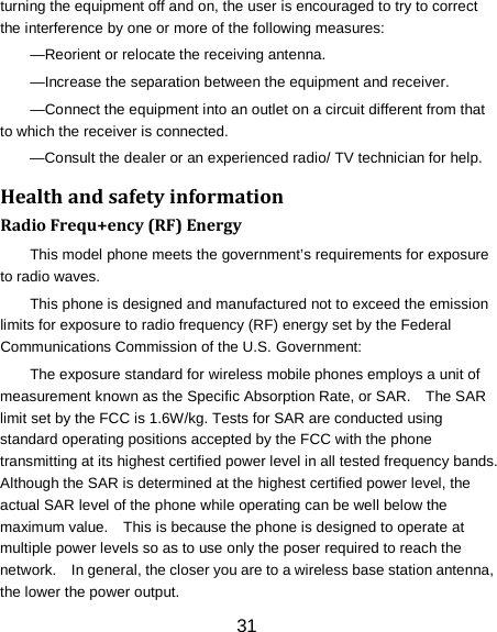 turning the equipment off and on, the user is encouraged to try to correct the interference by one or more of the following measures: &mdash;Reorient or relocate the receiving antenna. &mdash;Increase the separation between the equipment and receiver. &mdash;Connect the equipment into an outlet on a circuit different from that to which the receiver is connected. &mdash;Consult the dealer or an experienced radio/ TV technician for help. Health and safety information Radio Frequ+ency (RF) Energy This model phone meets the government&rsquo;s requirements for exposure to radio waves. This phone is designed and manufactured not to exceed the emission limits for exposure to radio frequency (RF) energy set by the Federal Communications Commission of the U.S. Government: The exposure standard for wireless mobile phones employs a unit of measurement known as the Specific Absorption Rate, or SAR.    The SAR limit set by the FCC is 1.6W/kg. Tests for SAR are conducted using standard operating positions accepted by the FCC with the phone transmitting at its highest certified power level in all tested frequency bands.   Although the SAR is determined at the highest certified power level, the actual SAR level of the phone while operating can be well below the maximum value.    This is because the phone is designed to operate at multiple power levels so as to use only the poser required to reach the network.    In general, the closer you are to a wireless base station antenna, the lower the power output. 31 