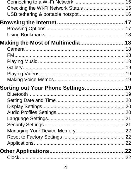 Connecting to a Wi-Fi Network .................................... 15 Checking the Wi-Fi Network Status ............................. 16 USB tethering &amp; portable hotspot................................. 16 Browsing the Internet ............................................ 17 Browsing Options ........................................................ 17 Using Bookmarks ........................................................ 18 Making the Most of Multimedia ............................. 18 Camera ....................................................................... 18 FM ............................................................................... 18 Playing Music .............................................................. 18 Gallery ......................................................................... 19 Playing Videos ............................................................. 19 Making Voice Memos .................................................. 19 Sorting out Your Phone Settings .......................... 19 Bluetooth ..................................................................... 19 Setting Date and Time ................................................. 20 Display Settings ........................................................... 20 Audio Profiles Settings................................................. 20 Language Settings ....................................................... 21 Security Settings.......................................................... 21 Managing Your Device Memory ................................... 22 Reset to Factory Settings ............................................ 22 Applications ................................................................. 22 Other Applications ................................................. 22 Clock ........................................................................... 22 4 