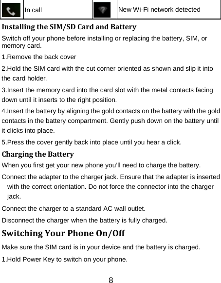  In call  New Wi-Fi network detected Installing the SIM/SD Card and Battery Switch off your phone before installing or replacing the battery, SIM, or memory card.   1.Remove the back cover 2.Hold the SIM card with the cut corner oriented as shown and slip it into the card holder. 3.Insert the memory card into the card slot with the metal contacts facing down until it inserts to the right position. 4.Insert the battery by aligning the gold contacts on the battery with the gold contacts in the battery compartment. Gently push down on the battery until it clicks into place. 5.Press the cover gently back into place until you hear a click.                                                                                                                                Charging the Battery When you first get your new phone you&rsquo;ll need to charge the battery. Connect the adapter to the charger jack. Ensure that the adapter is inserted with the correct orientation. Do not force the connector into the charger jack. Connect the charger to a standard AC wall outlet. Disconnect the charger when the battery is fully charged. Switching Your Phone On/Off Make sure the SIM card is in your device and the battery is charged.   1.Hold Power Key to switch on your phone. 8 