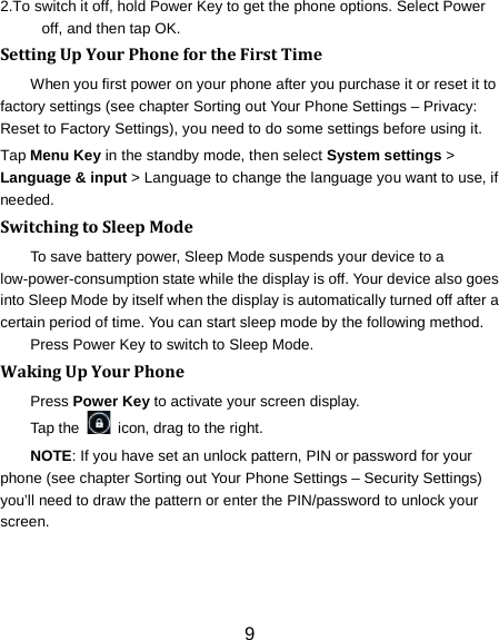 2.To switch it off, hold Power Key to get the phone options. Select Power off, and then tap OK. Setting Up Your Phone for the First Time   When you first power on your phone after you purchase it or reset it to factory settings (see chapter Sorting out Your Phone Settings &ndash; Privacy: Reset to Factory Settings), you need to do some settings before using it. Tap Menu Key in the standby mode, then select System settings > Language &amp; input > Language to change the language you want to use, if needed. Switching to Sleep Mode To save battery power, Sleep Mode suspends your device to a low-power-consumption state while the display is off. Your device also goes into Sleep Mode by itself when the display is automatically turned off after a certain period of time. You can start sleep mode by the following method.   Press Power Key to switch to Sleep Mode. Waking Up Your Phone Press Power Key to activate your screen display. Tap the   icon, drag to the right. NOTE: If you have set an unlock pattern, PIN or password for your phone (see chapter Sorting out Your Phone Settings &ndash; Security Settings) you&rsquo;ll need to draw the pattern or enter the PIN/password to unlock your screen. 9 