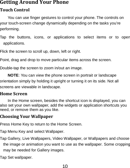 Getting Around Your Phone Touch Control You can use finger gestures to control your phone. The controls on your touch-screen change dynamically depending on the tasks you&rsquo;re performing. Tap the buttons, icons, or applications to select items or to open applications. Flick the screen to scroll up, down, left or right. Point, drag and drop to move particular items across the screen. Double-tap the screen to zoom in/out an image.   NOTE: You can view the phone screen in portrait or landscape orientation simply by holding it upright or turning it on its side. Not all screens are viewable in landscape. Home Screen In the Home screen, besides the shortcut icon is displayed, you can also set your own wallpaper, add the widgets or application shortcuts you need, or remove them as you like.   Choosing Your Wallpaper     Press Home Key to return to the Home Screen. Tap Menu Key and select Wallpaper. Tap Gallery, Live Wallpapers, Video Wallpaper, or Wallpapers and choose the image or animation you want to use as the wallpaper. Some cropping may be needed for Gallery images. Tap Set wallpaper. 10 