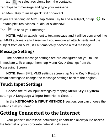 tap          to select recipients from the contacts. Tap Type text message and type your message. Tap Menu Key to insert quick text or contact. If you are sending an MMS, tap Menu Key to add a subject, or tap   to attach pictures, videos, audio, or slideshow. Tap    to send your message. NOTE: Add an attachment to text message and it will be converted into an MMS automatically. Likewise if you remove all attachments and the subject from an MMS, it&rsquo;ll automatically become a text message. Message Settings The phone&rsquo;s message settings are pre-configured for you to use immediately. To change them, tap Menu Key > Settings from the Messaging Screen.   NOTE: From SMS/MMS settings screen tap Menu Key > Restore default settings to change the message settings back to the original. Touch Input Settings Choose the touch input settings by tapping Menu Key > System settings > Language &amp; input from Home Screen. In the KEYBOARD &amp; INPUT METHODS section, you can choose the settings that you need. Getting Connected to the Internet   Your phone&rsquo;s impressive networking capabilities allow you to access the Internet or your corporate network with ease. 14 