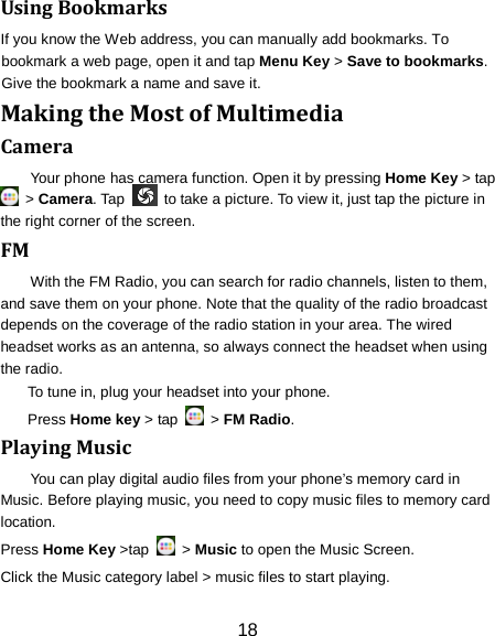 Using Bookmarks If you know the Web address, you can manually add bookmarks. To bookmark a web page, open it and tap Menu Key > Save to bookmarks. Give the bookmark a name and save it.   Making the Most of Multimedia Camera Your phone has camera function. Open it by pressing Home Key > tap  > Camera. Tap   to take a picture. To view it, just tap the picture in the right corner of the screen.   FM With the FM Radio, you can search for radio channels, listen to them, and save them on your phone. Note that the quality of the radio broadcast depends on the coverage of the radio station in your area. The wired headset works as an antenna, so always connect the headset when using the radio. To tune in, plug your headset into your phone.   Press Home key > tap   > FM Radio. Playing Music You can play digital audio files from your phone&rsquo;s memory card in Music. Before playing music, you need to copy music files to memory card location. Press Home Key >tap   > Music to open the Music Screen. Click the Music category label > music files to start playing. 18 