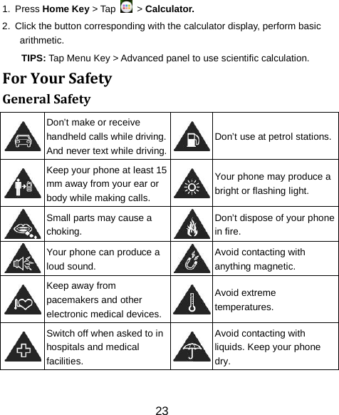 1.  Press Home Key > Tap   > Calculator. 2.  Click the button corresponding with the calculator display, perform basic arithmetic. TIPS: Tap Menu Key > Advanced panel to use scientific calculation. For Your Safety General Safety  Don&rsquo;t make or receive handheld calls while driving. And never text while driving.  Don&rsquo;t use at petrol stations.  Keep your phone at least 15 mm away from your ear or body while making calls.  Your phone may produce a bright or flashing light.  Small parts may cause a choking.  Don&rsquo;t dispose of your phone in fire.  Your phone can produce a loud sound.  Avoid contacting with anything magnetic.  Keep away from pacemakers and other electronic medical devices.  Avoid extreme temperatures.  Switch off when asked to in hospitals and medical facilities.  Avoid contacting with liquids. Keep your phone dry. 23 