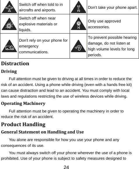  Switch off when told to in aircrafts and airports.  Don&rsquo;t take your phone apart.  Switch off when near explosive materials or liquids.  Only use approved accessories.  Don&rsquo;t rely on your phone for emergency communications.  To prevent possible hearing damage, do not listen at high volume levels for long periods. Distraction Driving Full attention must be given to driving at all times in order to reduce the risk of an accident. Using a phone while driving (even with a hands free kit) can cause distraction and lead to an accident. You must comply with local laws and regulations restricting the use of wireless devices while driving. Operating Machinery Full attention must be given to operating the machinery in order to reduce the risk of an accident. Product Handling General Statement on Handling and Use You alone are responsible for how you use your phone and any consequences of its use. You must always switch off your phone wherever the use of a phone is prohibited. Use of your phone is subject to safety measures designed to 24 