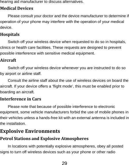 hearing aid manufacturer to discuss alternatives. Medical Devices Please consult your doctor and the device manufacturer to determine if operation of your phone may interfere with the operation of your medical device. Hospitals Switch off your wireless device when requested to do so in hospitals, clinics or health care facilities. These requests are designed to prevent possible interference with sensitive medical equipment. Aircraft Switch off your wireless device whenever you are instructed to do so by airport or airline staff. Consult the airline staff about the use of wireless devices on board the aircraft. If your device offers a &lsquo;flight mode&rsquo;, this must be enabled prior to boarding an aircraft. Interference in Cars Please note that because of possible interference to electronic equipment, some vehicle manufacturers forbid the use of mobile phones in their vehicles unless a hands-free kit with an external antenna is included in the installation. Explosive Environments Petrol Stations and Explosive Atmospheres In locations with potentially explosive atmospheres, obey all posted signs to turn off wireless devices such as your phone or other radio 29 