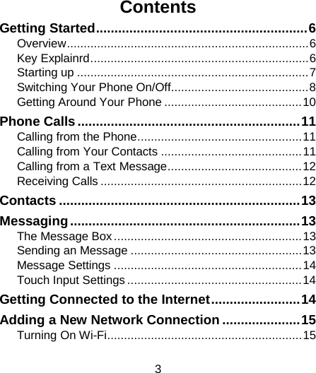                                                                                                                                                                                                                                                                                                    Contents Getting Started ......................................................... 6 Overview ........................................................................ 6 Key Explainrd ................................................................. 6 Starting up ..................................................................... 7 Switching Your Phone On/Off......................................... 8 Getting Around Your Phone ......................................... 10 Phone Calls ............................................................ 11 Calling from the Phone ................................................. 11 Calling from Your Contacts .......................................... 11 Calling from a Text Message ........................................ 12 Receiving Calls ............................................................ 12 Contacts ................................................................. 13 Messaging .............................................................. 13 The Message Box ........................................................ 13 Sending an Message ................................................... 13 Message Settings ........................................................ 14 Touch Input Settings .................................................... 14 Getting Connected to the Internet ........................ 14 Adding a New Network Connection ..................... 15 Turning On Wi-Fi .......................................................... 15 3 