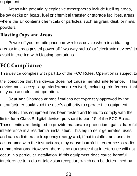 equipment. Areas with potentially explosive atmospheres include fuelling areas, below decks on boats, fuel or chemical transfer or storage facilities, areas where the air contains chemicals or particles, such as grain, dust, or metal powders. Blasting Caps and Areas Power off your mobile phone or wireless device when in a blasting area or in areas posted power off &ldquo;two-way radios&rdquo; or &ldquo;electronic devices&rdquo; to avoid interfering with blasting operations. FCC Compliance This device complies with part 15 of the FCC Rules. Operation is subject to the condition that this device does not cause harmful interference. This device must accept any interference received, including interference that may cause undesired operation. Caution: Changes or modifications not expressly approved by the manufacturer could void the user&rsquo;s authority to operate the equipment. Note: This equipment has been tested and found to comply with the limits for a Class B digital device, pursuant to part 15 of the FCC Rules. These limits are designed to provide reasonable protection against harmful interference in a residential installation. This equipment generates, uses and can radiate radio frequency energy and, if not installed and used in accordance with the instructions, may cause harmful interference to radio communications. However, there is no guarantee that interference will not occur in a particular installation. If this equipment does cause harmful interference to radio or television reception, which can be determined by 30 