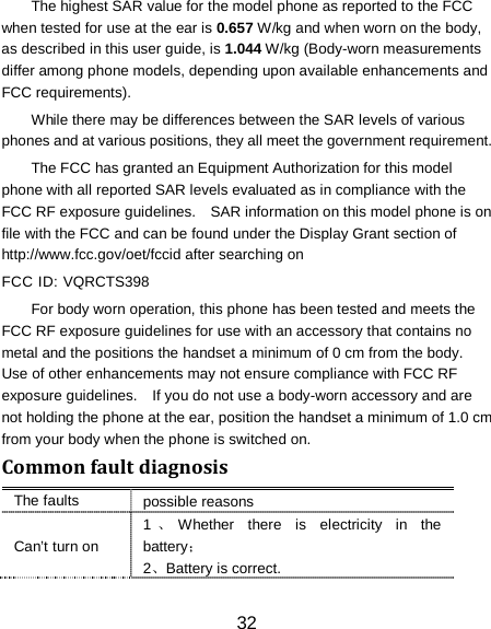 The highest SAR value for the model phone as reported to the FCC when tested for use at the ear is 0.657 W/kg and when worn on the body, as described in this user guide, is 1.044 W/kg (Body-worn measurements differ among phone models, depending upon available enhancements and FCC requirements). While there may be differences between the SAR levels of various phones and at various positions, they all meet the government requirement. The FCC has granted an Equipment Authorization for this model phone with all reported SAR levels evaluated as in compliance with the FCC RF exposure guidelines.    SAR information on this model phone is on file with the FCC and can be found under the Display Grant section of http://www.fcc.gov/oet/fccid after searching on   FCC ID: VQRCTS398 For body worn operation, this phone has been tested and meets the FCC RF exposure guidelines for use with an accessory that contains no metal and the positions the handset a minimum of 0 cm from the body.   Use of other enhancements may not ensure compliance with FCC RF exposure guidelines.    If you do not use a body-worn accessory and are not holding the phone at the ear, position the handset a minimum of 1.0 cm from your body when the phone is switched on. Common fault diagnosis The faults possible reasons Can&rsquo;t turn on 1、Whether there is electricity in the battery； 2、Battery is correct. 32 