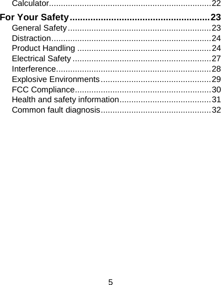 Calculator ..................................................................... 22 For Your Safety ...................................................... 23 General Safety ............................................................. 23 Distraction .................................................................... 24 Product Handling ......................................................... 24 Electrical Safety ........................................................... 27 Interference .................................................................. 28 Explosive Environments ............................................... 29 FCC Compliance .......................................................... 30 Health and safety information ....................................... 31 Common fault diagnosis ............................................... 32             5 
