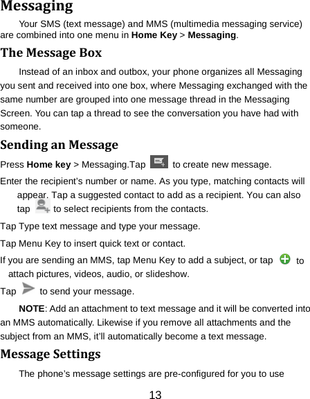 13 Messaging Your SMS (text message) and MMS (multimedia messaging service) are combined into one menu in Home Key > Messaging. The Message Box Instead of an inbox and outbox, your phone organizes all Messaging you sent and received into one box, where Messaging exchanged with the same number are grouped into one message thread in the Messaging Screen. You can tap a thread to see the conversation you have had with someone. Sending an Message Press Home key > Messaging.Tap   to create new message. Enter the recipient&rsquo;s number or name. As you type, matching contacts will appear. Tap a suggested contact to add as a recipient. You can also tap          to select recipients from the contacts. Tap Type text message and type your message. Tap Menu Key to insert quick text or contact. If you are sending an MMS, tap Menu Key to add a subject, or tap   to attach pictures, videos, audio, or slideshow. Tap    to send your message. NOTE: Add an attachment to text message and it will be converted into an MMS automatically. Likewise if you remove all attachments and the subject from an MMS, it&rsquo;ll automatically become a text message. Message Settings The phone&rsquo;s message settings are pre-configured for you to use 
