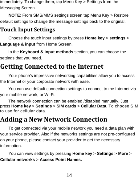 14 immediately. To change them, tap Menu Key > Settings from the Messaging Screen.   NOTE: From SMS/MMS settings screen tap Menu Key > Restore default settings to change the message settings back to the original. Touch Input Settings Choose the touch input settings by press Home key > settings > Language &amp; input from Home Screen. In the Keyboard &amp; input methods section, you can choose the settings that you need. Getting Connected to the Internet   Your phone&rsquo;s impressive networking capabilities allow you to access the Internet or your corporate network with ease. You can use default connection settings to connect to the Internet via your mobile network, or Wi-Fi. The network connection can be enabled /disabled manually. Just press Home key > Settings > SIM cards > Cellular Data. To choose SIM to use for cellular data. Adding a New Network Connection To get connected via your mobile network you need a data plan with your service provider. Also if the networks settings are not pre-configured on your phone, please contact your provider to get the necessary information.   You can view settings by pressing Home key > Settings > More > Cellular networks > Access Point Names. 
