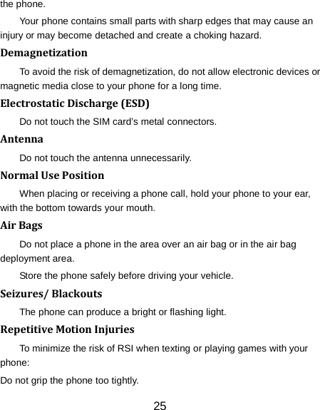 25 the phone. Your phone contains small parts with sharp edges that may cause an injury or may become detached and create a choking hazard. Demagnetization To avoid the risk of demagnetization, do not allow electronic devices or magnetic media close to your phone for a long time. Electrostatic Discharge (ESD) Do not touch the SIM card&rsquo;s metal connectors. Antenna Do not touch the antenna unnecessarily. Normal Use Position When placing or receiving a phone call, hold your phone to your ear, with the bottom towards your mouth. Air Bags Do not place a phone in the area over an air bag or in the air bag deployment area. Store the phone safely before driving your vehicle. Seizures/ Blackouts The phone can produce a bright or flashing light. Repetitive Motion Injuries To minimize the risk of RSI when texting or playing games with your phone: Do not grip the phone too tightly. 