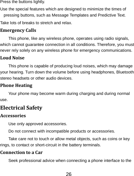 26 Press the buttons lightly. Use the special features which are designed to minimize the times of pressing buttons, such as Message Templates and Predictive Text. Take lots of breaks to stretch and relax. Emergency Calls This phone, like any wireless phone, operates using radio signals, which cannot guarantee connection in all conditions. Therefore, you must never rely solely on any wireless phone for emergency communications. Loud Noise This phone is capable of producing loud noises, which may damage your hearing. Turn down the volume before using headphones, Bluetooth stereo headsets or other audio devices. Phone Heating Your phone may become warm during charging and during normal use. Electrical Safety Accessories Use only approved accessories. Do not connect with incompatible products or accessories. Take care not to touch or allow metal objects, such as coins or key rings, to contact or short-circuit in the battery terminals. Connection to a Car Seek professional advice when connecting a phone interface to the 