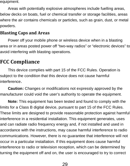 29 equipment. Areas with potentially explosive atmospheres include fuelling areas, below decks on boats, fuel or chemical transfer or storage facilities, areas where the air contains chemicals or particles, such as grain, dust, or metal powders. Blasting Caps and Areas Power off your mobile phone or wireless device when in a blasting area or in areas posted power off &ldquo;two-way radios&rdquo; or &ldquo;electronic devices&rdquo; to avoid interfering with blasting operations. FCC Compliance This device complies with part 15 of the FCC Rules. Operation is subject to the condition that this device does not cause harmful interference. Caution: Changes or modifications not expressly approved by the manufacturer could void the user&rsquo;s authority to operate the equipment. Note: This equipment has been tested and found to comply with the limits for a Class B digital device, pursuant to part 15 of the FCC Rules. These limits are designed to provide reasonable protection against harmful interference in a residential installation. This equipment generates, uses and can radiate radio frequency energy and, if not installed and used in accordance with the instructions, may cause harmful interference to radio communications. However, there is no guarantee that interference will not occur in a particular installation. If this equipment does cause harmful interference to radio or television reception, which can be determined by turning the equipment off and on, the user is encouraged to try to correct 