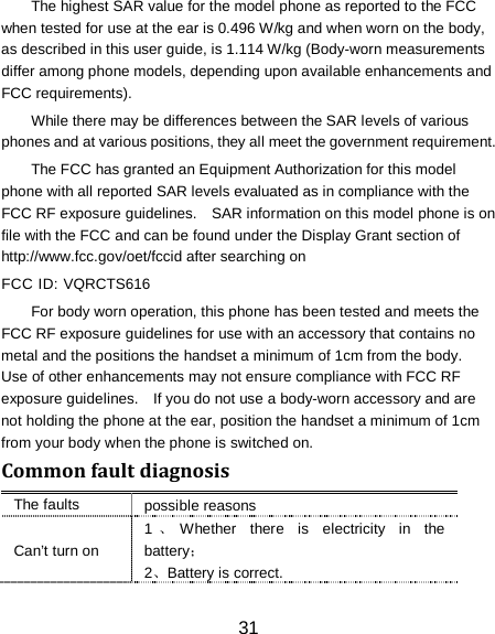 31 The highest SAR value for the model phone as reported to the FCC when tested for use at the ear is 0.496 W/kg and when worn on the body, as described in this user guide, is 1.114 W/kg (Body-worn measurements differ among phone models, depending upon available enhancements and FCC requirements). While there may be differences between the SAR levels of various phones and at various positions, they all meet the government requirement. The FCC has granted an Equipment Authorization for this model phone with all reported SAR levels evaluated as in compliance with the FCC RF exposure guidelines.    SAR information on this model phone is on file with the FCC and can be found under the Display Grant section of http://www.fcc.gov/oet/fccid after searching on   FCC ID: VQRCTS616 For body worn operation, this phone has been tested and meets the FCC RF exposure guidelines for use with an accessory that contains no metal and the positions the handset a minimum of 1cm from the body.   Use of other enhancements may not ensure compliance with FCC RF exposure guidelines.    If you do not use a body-worn accessory and are not holding the phone at the ear, position the handset a minimum of 1cm from your body when the phone is switched on. Common fault diagnosis The faults possible reasons Can&rsquo;t turn on 1、Whether there is electricity in the battery； 2、Battery is correct. 