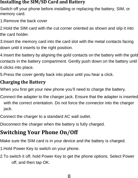 8 Installing the SIM/SD Card and Battery Switch off your phone before installing or replacing the battery, SIM, or memory card.   1.Remove the back cover 2.Hold the SIM card with the cut corner oriented as shown and slip it into the card holder. 3.Insert the memory card into the card slot with the metal contacts facing down until it inserts to the right position. 4.Insert the battery by aligning the gold contacts on the battery with the gold contacts in the battery compartment. Gently push down on the battery until it clicks into place. 5.Press the cover gently back into place until you hear a click.                                                                                                                                Charging the Battery When you first get your new phone you&rsquo;ll need to charge the battery. Connect the adapter to the charger jack. Ensure that the adapter is inserted with the correct orientation. Do not force the connector into the charger jack. Connect the charger to a standard AC wall outlet. Disconnect the charger when the battery is fully charged. Switching Your Phone On/Off Make sure the SIM card is in your device and the battery is charged.   1.Hold Power Key to switch on your phone. 2.To switch it off, hold Power Key to get the phone options. Select Power off, and then tap OK. 