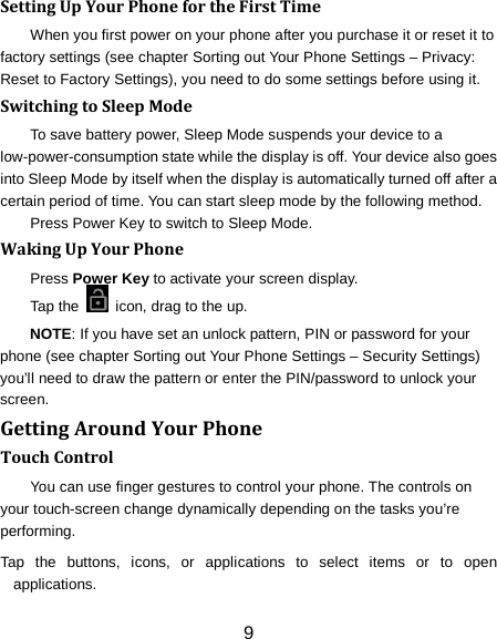 9 Setting Up Your Phone for the First Time   When you first power on your phone after you purchase it or reset it to factory settings (see chapter Sorting out Your Phone Settings &ndash; Privacy: Reset to Factory Settings), you need to do some settings before using it. Switching to Sleep Mode To save battery power, Sleep Mode suspends your device to a low-power-consumption state while the display is off. Your device also goes into Sleep Mode by itself when the display is automatically turned off after a certain period of time. You can start sleep mode by the following method.   Press Power Key to switch to Sleep Mode. Waking Up Your Phone Press Power Key to activate your screen display. Tap the   icon, drag to the up. NOTE: If you have set an unlock pattern, PIN or password for your phone (see chapter Sorting out Your Phone Settings &ndash; Security Settings) you&rsquo;ll need to draw the pattern or enter the PIN/password to unlock your screen. Getting Around Your Phone Touch Control You can use finger gestures to control your phone. The controls on your touch-screen change dynamically depending on the tasks you&rsquo;re performing. Tap the buttons, icons, or applications to select items or to open applications. 