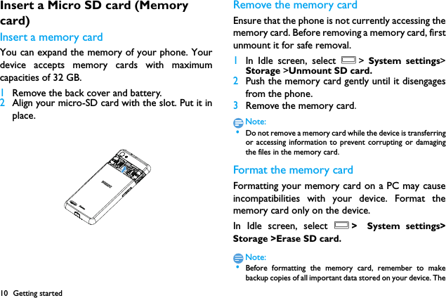 10 Getting startedInsert a Micro SD card (Memory card)Insert a memory cardYou can expand the memory of your phone. Yourdevice accepts memory cards with maximumcapacities of 32 GB.1Remove the back cover and battery.2Align your micro-SD card with the slot. Put it inplace.Remove the memory cardEnsure that the phone is not currently accessing thememory card. Before removing a memory card, firstunmount it for safe removal.1In Idle screen, select O>  System settings>Storage >Unmount SD card.2Push the memory card gently until it disengagesfrom the phone.3Remove the memory card.Note: &bull;Do not remove a memory card while the device is transferringor accessing information to prevent corrupting or damagingthe files in the memory card.Format the memory cardFormatting your memory card on a PC may causeincompatibilities with your device. Format thememory card only on the device.In Idle screen, select O> System settings>Storage >Erase SD card.Note: &bull;Before formatting the memory card, remember to makebackup copies of all important data stored on your device. The