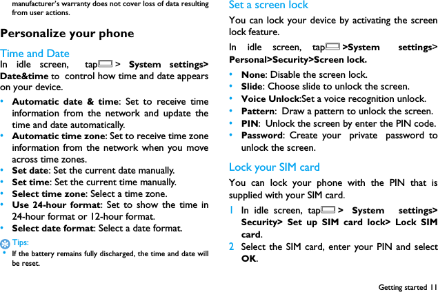Getting started 11manufacturer&rsquo;s warranty does not cover loss of data resultingfrom user actions.Personalize your phoneTime and DateIn idle screen, tapO>  System settings>Date&amp;time to control how time and date appearson your device.&bull;Automatic date &amp; time: Set to receive timeinformation from the network and update thetime and date automatically.&bull;Automatic time zone: Set to receive time zoneinformation from the network when you moveacross time zones.&bull;Set date: Set the current date manually.&bull;Set time: Set the current time manually.&bull;Select time zone: Select a time zone.&bull;Use 24-hour format: Set to show the time in24-hour format or 12-hour format.&bull;Select date format: Select a date format.Tips: &bull;If the battery remains fully discharged, the time and date willbe reset.Set a screen lockYou can lock your device by activating the screenlock feature.　In idle screen, tapO>System settings>Personal>Security>Screen lock.&bull;None: Disable the screen lock.&bull;Slide: Choose slide to unlock the screen.&bull;Voice Unlock:Set a voice recognition unlock.&bull;Pattern: Draw a pattern to unlock the screen.&bull;PIN: Unlock the screen by enter the PIN code.&bull;Password: Create your private password tounlock the screen.Lock your SIM cardYou can lock your phone with the PIN that issupplied with your SIM card.1In idle screen, tapO> System  settings>Security> Set up SIM card lock> Lock SIMcard.2Select the SIM card, enter your PIN and selectOK.