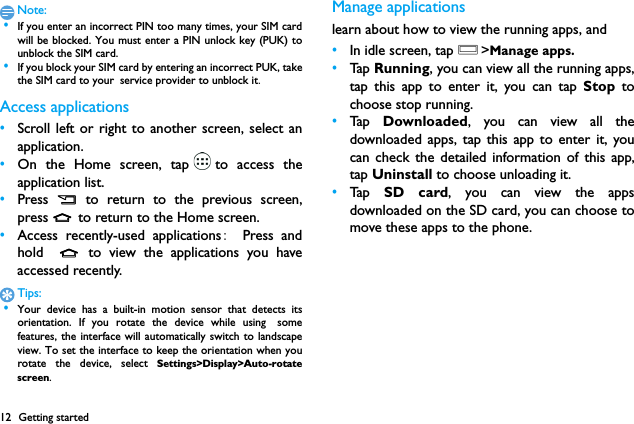 12 Getting startedNote: &bull;If you enter an incorrect PIN too many times, your SIM cardwill be blocked. You must enter a PIN unlock key (PUK) tounblock the SIM card. &bull;If you block your SIM card by entering an incorrect PUK, takethe SIM card to your service provider to unblock it.Access applications&bull;Scroll left or right to another screen, select anapplication.&bull;On the Home screen, tap to access theapplication list.&bull;Press  B  to return to the previous screen,press M to return to the Home screen.&bull;Access recently-used applications:  Press andhold  M to view the applications you haveaccessed recently. Tips: &bull;Your device has a built-in motion sensor that detects itsorientation. If you rotate the device while using　somefeatures, the interface will automatically switch to landscapeview. To set the interface to keep the orientation when yourotate the device, select Settings>Display>Auto-rotatescreen.Manage applicationslearn about how to view the running apps, and &bull;In idle screen, tap O>Manage apps.&bull;Ta p  Running, you can view all the running apps,tap this app to enter it, you can tap Stop tochoose stop running.&bull;Ta p  Downloaded, you can view all thedownloaded apps, tap this app to enter it, youcan check the detailed information of this app,tap Uninstall to choose unloading it.&bull;Ta p  SD card, you can view the appsdownloaded on the SD card, you can choose tomove these apps to the phone.