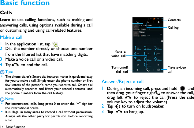 14 Basic functionBasic functionCallsLearn to use calling functions, such as making andanswering calls, using options available during a callor customizing and using call-related features.Make a call 1In the application list, tap  .2Dial the number directly or choose one numberfrom the filtered list that have matching digits.3Make a voice call or a video call.4Tap   to  e n d  th e call .Tips: &bull;The phone dialer&rsquo;s Smart dial features makes it quick and easyfor you to make a call. Simply enter the phone number or firstfew letters of the person&rsquo;s name you want to call. Smart dialautomatically searches and filters your stored contacts  andthe phone numbers from the call history.Note: &bull;For international calls, long press 0 to enter the &ldquo;+&rdquo; sign forthe international prefix. &bull;It is illegal in many areas to record a call without permission.Always ask the other party for permission before recordinga call.Answer/Reject a call1During an incoming call, press and hold   andthen drag your finger right  to answer the call,drag left   to reject the call.(Press the sidevolume key to adjust the volume).2Tap   to turn on loudspeaker.3Tap  to hang up.ContactsCall logTurn on/offdial  padMake  avoice  callMake  a video  call