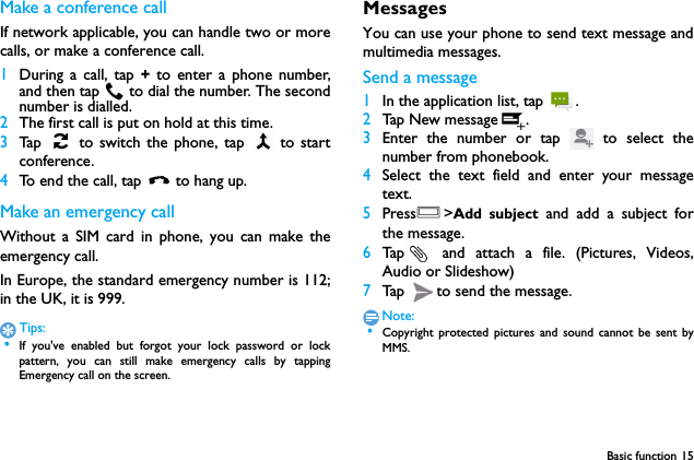 Basic function 15Make a conference callIf network applicable, you can handle two or morecalls, or make a conference call.1During a call, tap + to enter a phone number,and then tap  to dial the number. The secondnumber is dialled.2The first call is put on hold at this time.3Tap   to switch the phone, tap   to startconference.4To end the call, tap  to hang up.Make an emergency callWithout a SIM card in phone, you can make theemergency call. In Europe, the standard emergency number is 112;in the UK, it is 999.Tips: &bull;If you've enabled but forgot your lock password or lockpattern, you can still make emergency calls by tappingEmergency call on the screen.MessagesYou can use your phone to send text message andmultimedia messages.Send a message1In the application list, tap  .2Tap New message .3Enter the number or tap   to select thenumber from phonebook.4Select the text field and enter your messagetext.5PressO>Add subject and add a subject forthe message.6Tap  and attach a file. (Pictures, Videos,Audio or Slideshow)7Tap  to send the message.Note: &bull;Copyright protected pictures and sound cannot be sent byMMS.