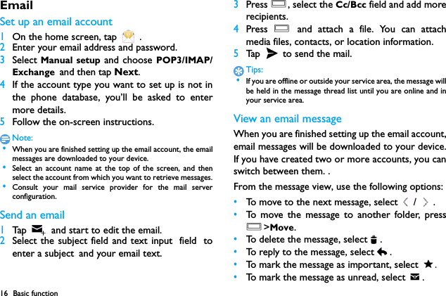 16 Basic functionEmailSet up an email account1On the home screen, tap   .2Enter your email address and password.3Select Manual setup and choose POP3/IMAP/Exchange and then tap Next.4If the account type you want to set up is not inthe phone database, you&rsquo;ll be asked to entermore details.5Follow the on-screen instructions.Note: &bull;When you are finished setting up the email account, the emailmessages are downloaded to your device.　 &bull;Select an account name at the top of the screen, and thenselect the account from which you want to retrieve messages. &bull;Consult your mail service provider for the mail serverconfiguration.Send an email1Tap    and start to edit the email.2Select the subject field and text input field toenter a subject and your email text.3Press O, select the Cc/Bcc field and add morerecipients.4Press  O and attach a file. You can attachmedia files, contacts, or location information.5Tap   to send the mail.Tips: &bull;If you are offline or outside your service area, the message willbe held in the message thread list until you are online and inyour service area.View an email messageWhen you are finished setting up the email account,email messages will be downloaded to your device.If you have created two or more accounts, you canswitch between them. .From the message view, use the following options:&bull;To move to the next message, select / .&bull;To move the message to another folder, pressO>Move.&bull;To delete the message, select .&bull;To reply to the message, select .&bull;To mark the message as important, select  .&bull;To mark the message as unread, select  .