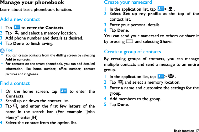 Basic function 17Manage your phonebookLearn about basic phonebook function.Add a new contact1Tap   to enter the Contacts.2Ta p   and select a memory location.3Add phone number and details as desired.4Ta p  Done to finish saving.Tips: &bull;You can create contacts from the dialling screen by selectingAdd to contacts. &bull;For contacts on the smart phonebook, you can add detailedinformation, like home number, office number, contactpictures and ringtones.Find a contact1On the home screen, tap   to enter theContacts.2Scroll up or down the contact list.3Tap  and enter the first few letters of thename in the search bar. (For example &ldquo;JohnHenry&rdquo; enter JH)4Select the contact from the option list.Create your namecard1In the application list, tap  > .2Select  Set up my profile at the top of thecontact list.3Enter your personal details.4Tap  Done.You can send your namecard to others or share itby pressing O and selecting Share.Create a group of contactsBy creating groups of contacts, you can managemultiple contacts and send a message to an entiregroup.1In the application list, tap  > .2Tap  and select a memory location.3Enter a name and customize the settings for thegroup.4Add members to the group.5Tap  Done.